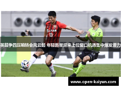英超争四压哨转会风云起 年轻新星迎来上位窗口机遇集中爆发潜力