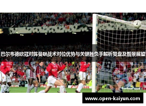 巴尔韦德欧冠对阵曼联战术对位优势与关键胜负手解析复盘及前景展望