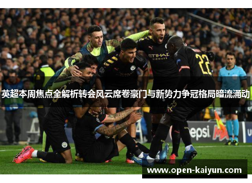 英超本周焦点全解析转会风云席卷豪门与新势力争冠格局暗流涌动
